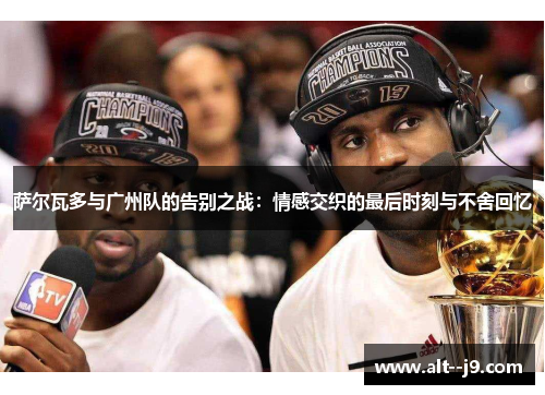 萨尔瓦多与广州队的告别之战：情感交织的最后时刻与不舍回忆