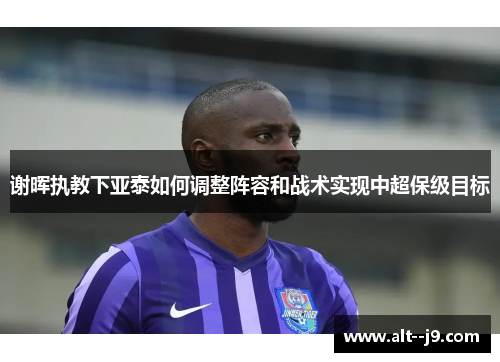 谢晖执教下亚泰如何调整阵容和战术实现中超保级目标