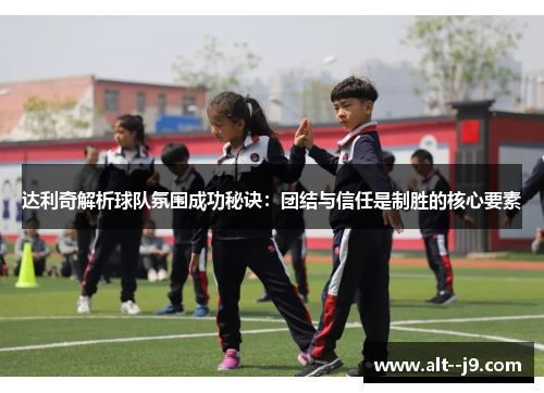 达利奇解析球队氛围成功秘诀：团结与信任是制胜的核心要素