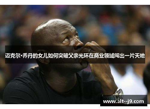 迈克尔·乔丹的女儿如何突破父亲光环在商业领域闯出一片天地