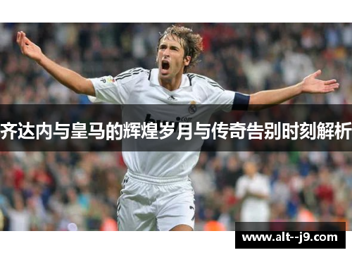 齐达内与皇马的辉煌岁月与传奇告别时刻解析