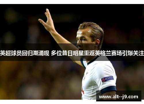 英超球员回归潮涌现 多位昔日明星重返英格兰赛场引爆关注