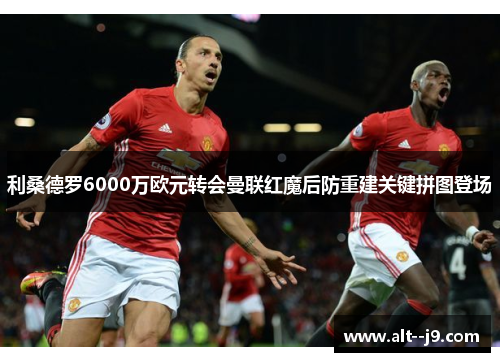 利桑德罗6000万欧元转会曼联红魔后防重建关键拼图登场