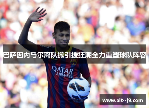 巴萨因内马尔离队掀引援狂潮全力重塑球队阵容