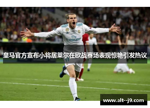 皇马官方宣布小将居莱尔在欧战赛场表现惊艳引发热议