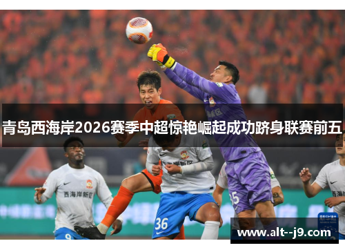 青岛西海岸2026赛季中超惊艳崛起成功跻身联赛前五 青岛西海岸2026赛季中超惊艳崛起成功跻身联赛前五