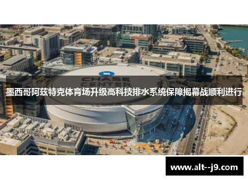 墨西哥阿兹特克体育场升级高科技排水系统保障揭幕战顺利进行