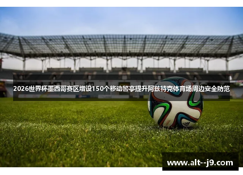 2026世界杯墨西哥赛区增设150个移动警亭提升阿兹特克体育场周边安全防范 2026世界杯墨西哥赛区增设150个移动警亭提升阿兹特克体育场周边安全防范