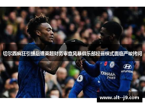 切尔西疯狂引援后遭英超财务审查风暴俱乐部经营模式面临严峻拷问