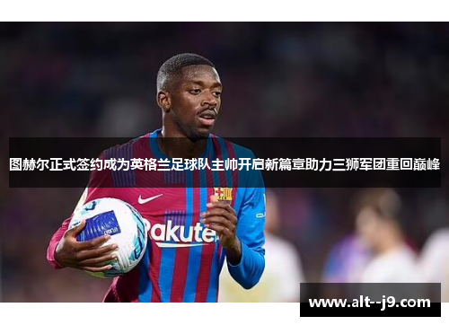 图赫尔正式签约成为英格兰足球队主帅开启新篇章助力三狮军团重回巅峰