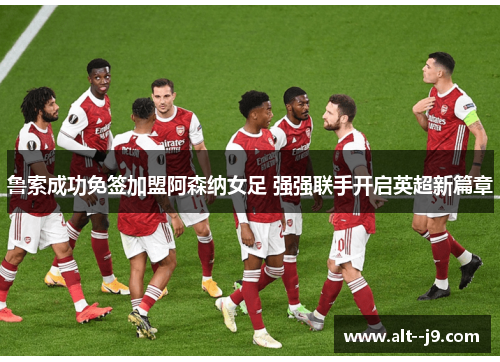 鲁索成功免签加盟阿森纳女足 强强联手开启英超新篇章